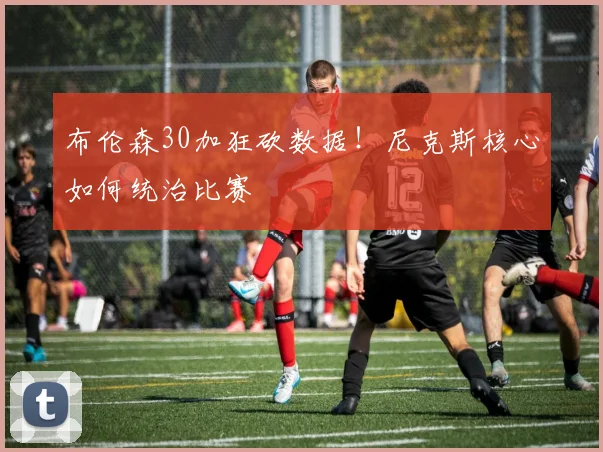 布伦森30加狂砍数据！尼克斯核心如何统治比赛