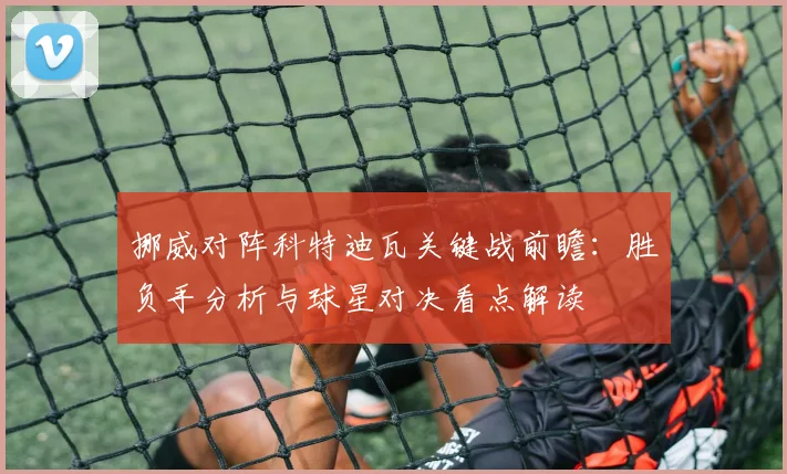 挪威对阵科特迪瓦关键战前瞻:胜负手分析与球星对决看点解读