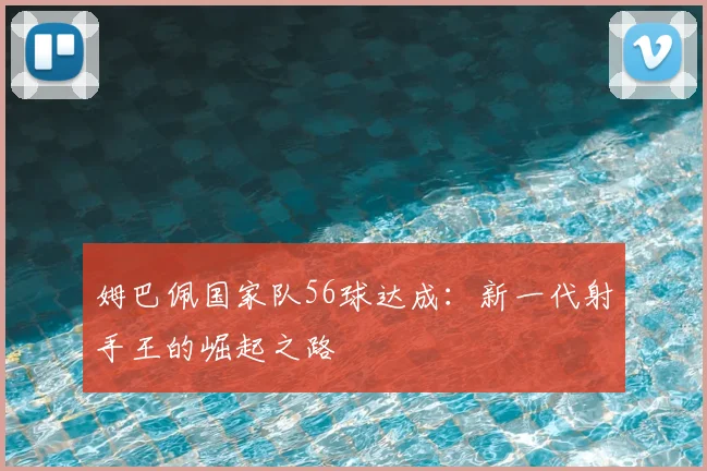 姆巴佩国家队56球达成：新一代射手王的崛起之路