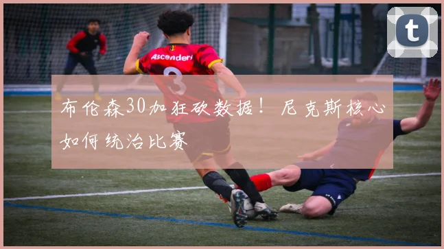 布伦森30加狂砍数据！尼克斯核心如何统治比赛