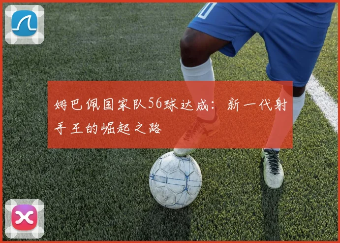 姆巴佩国家队56球达成:新一代射手王的崛起之路