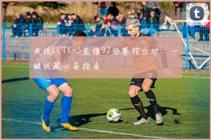 央视CCTV-5直播92场赛程出炉:一键收藏必备指南