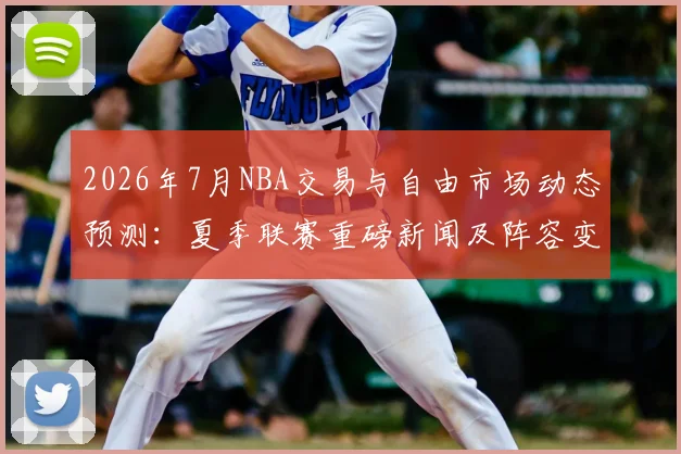 2026年7月NBA交易与自由市场动态预测：夏季联赛重磅新闻及阵容变动分析