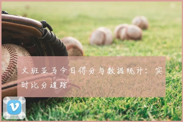 文班亚马今日得分与数据统计：实时比分追踪