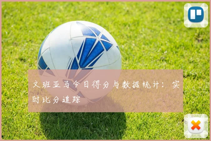 文班亚马今日得分与数据统计：实时比分追踪