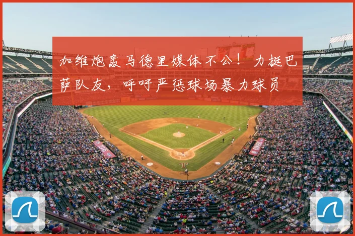 加维炮轰马德里媒体不公!力挺巴萨队友,呼吁严惩球场暴力球员