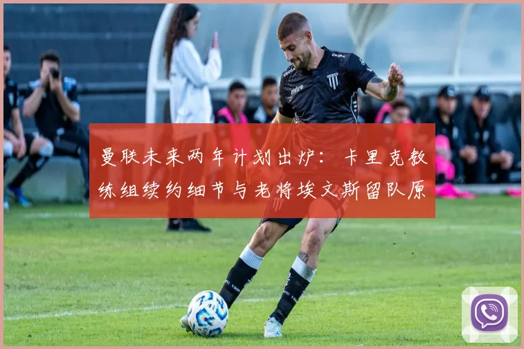 曼联未来两年计划出炉:卡里克教练组续约细节与老将埃文斯留队原因深度解析