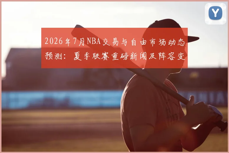 2026年7月NBA交易与自由市场动态预测：夏季联赛重磅新闻及阵容变动分析