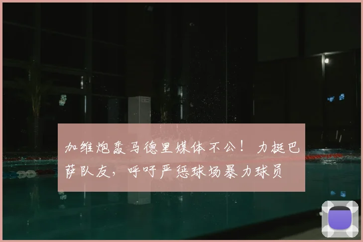 加维炮轰马德里媒体不公！力挺巴萨队友，呼吁严惩球场暴力球员