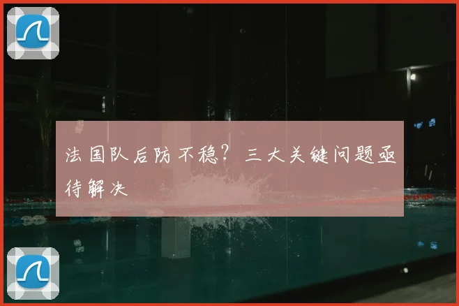 法国队后防不稳？三大关键问题亟待解决